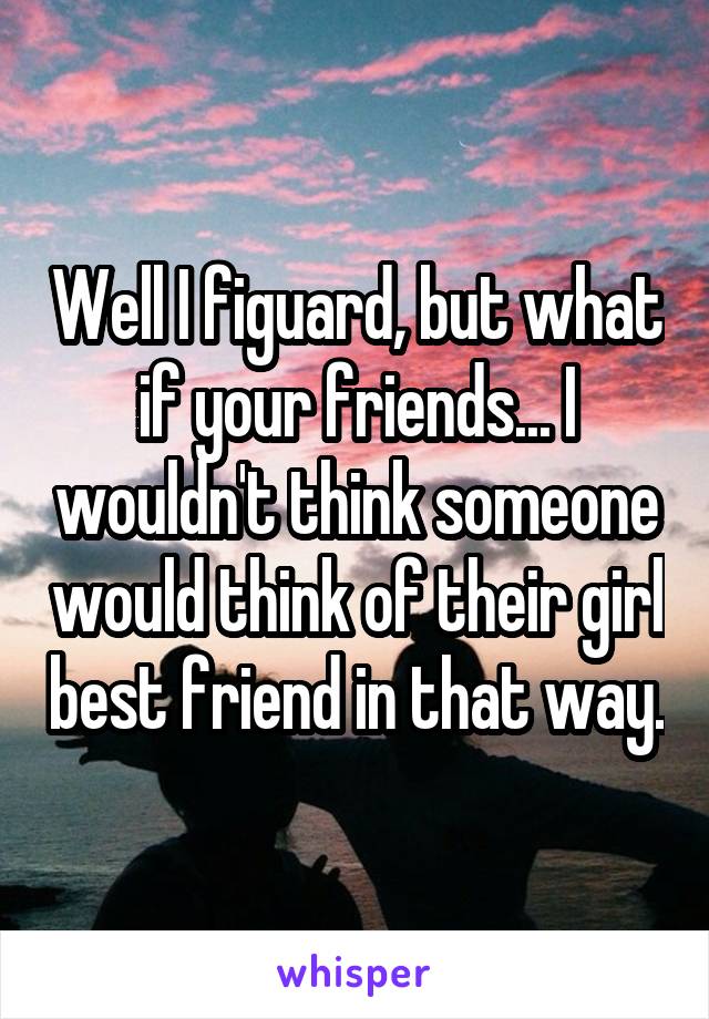 Well I figuard, but what if your friends... I wouldn't think someone would think of their girl best friend in that way.