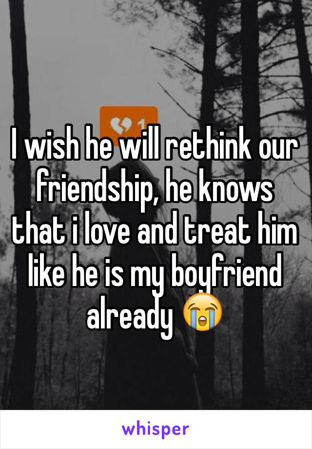 I wish he will rethink our friendship, he knows that i love and treat him like he is my boyfriend already 😭