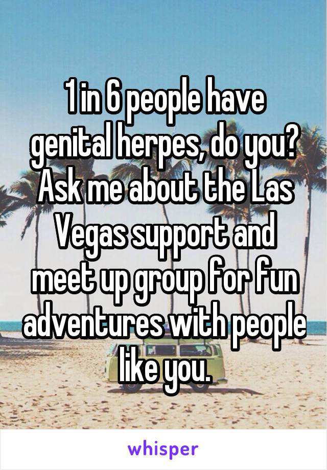 1 in 6 people have genital herpes, do you? Ask me about the Las Vegas support and meet up group for fun adventures with people like you.