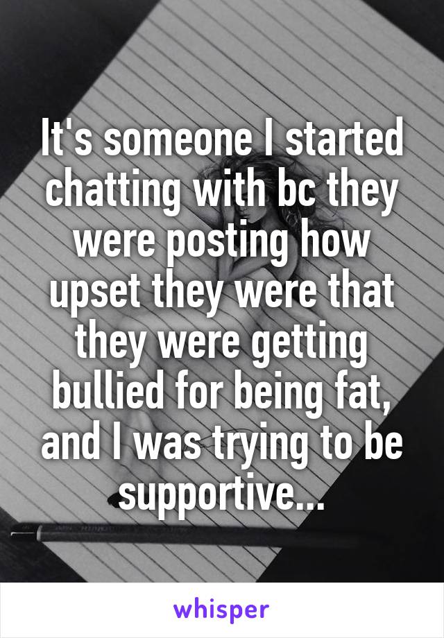 It's someone I started chatting with bc they were posting how upset they were that they were getting bullied for being fat, and I was trying to be supportive...