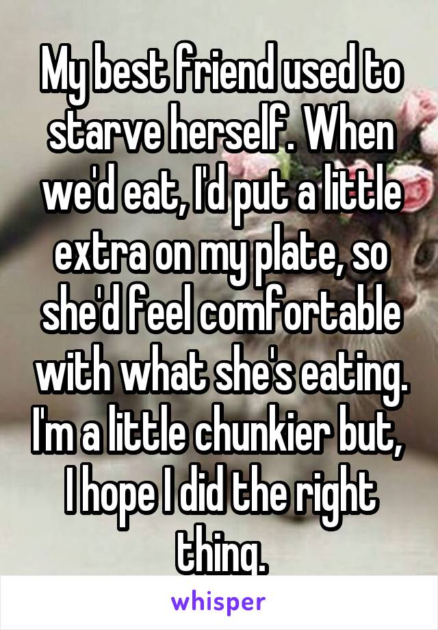 My best friend used to starve herself. When we'd eat, I'd put a little extra on my plate, so she'd feel comfortable with what she's eating. I'm a little chunkier but,  I hope I did the right thing.