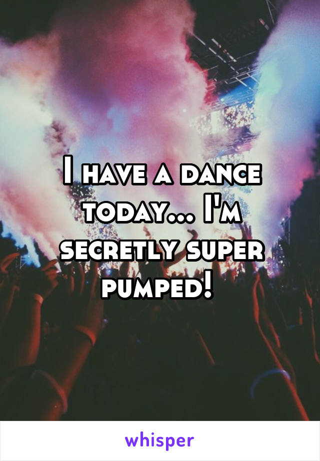 I have a dance today... I'm secretly super pumped! 