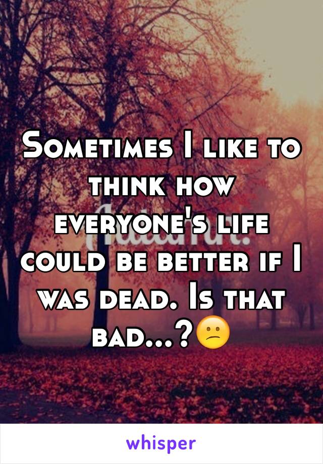 Sometimes I like to think how everyone's life could be better if I was dead. Is that bad...?😕