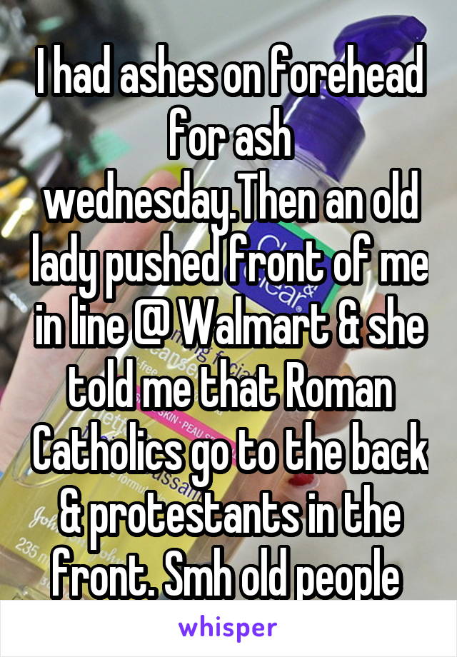 I had ashes on forehead for ash wednesday.Then an old lady pushed front of me in line @ Walmart & she told me that Roman Catholics go to the back & protestants in the front. Smh old people 