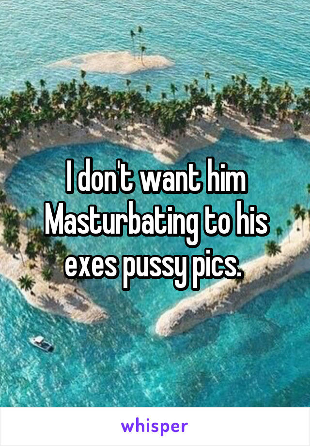 I don't want him Masturbating to his exes pussy pics. 