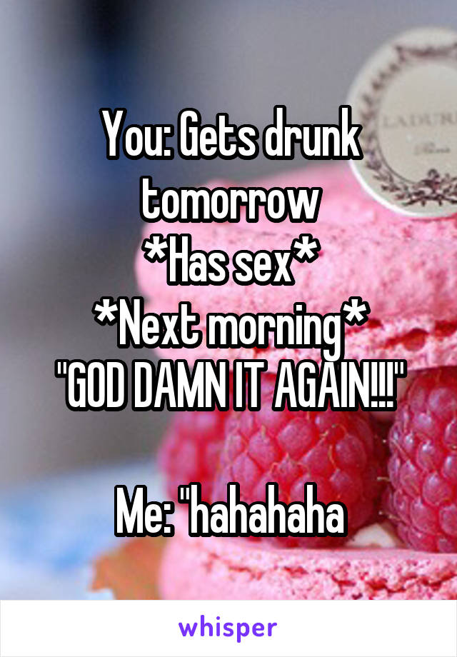 You: Gets drunk tomorrow
*Has sex*
*Next morning*
"GOD DAMN IT AGAIN!!!"

Me: "hahahaha