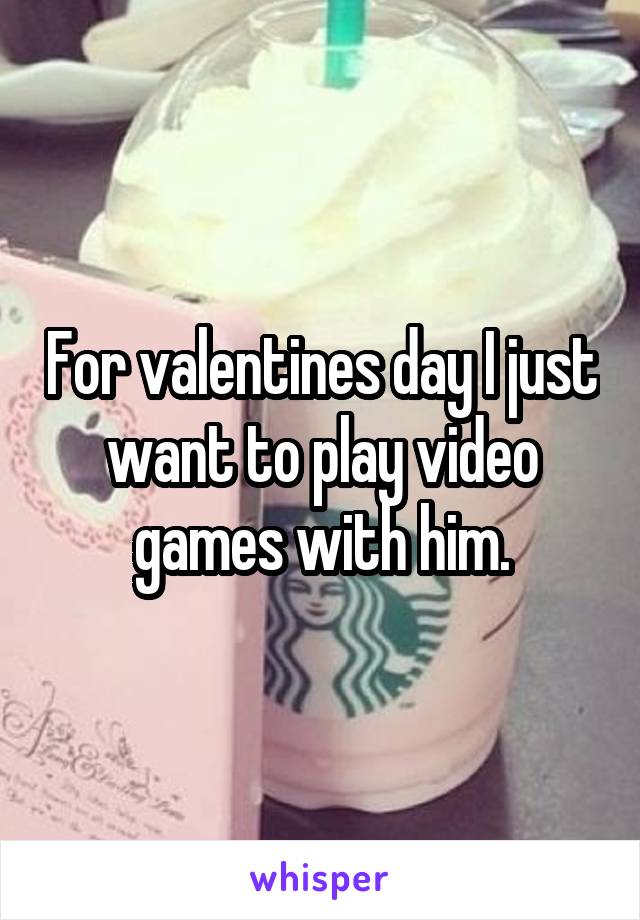 For valentines day I just want to play video games with him.