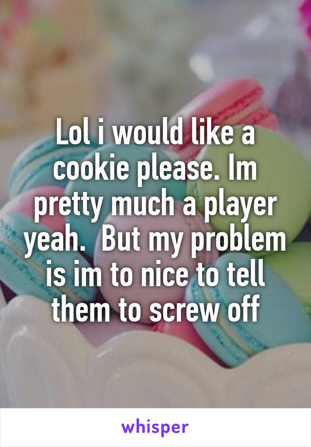 Lol i would like a cookie please. Im pretty much a player yeah.  But my problem is im to nice to tell them to screw off