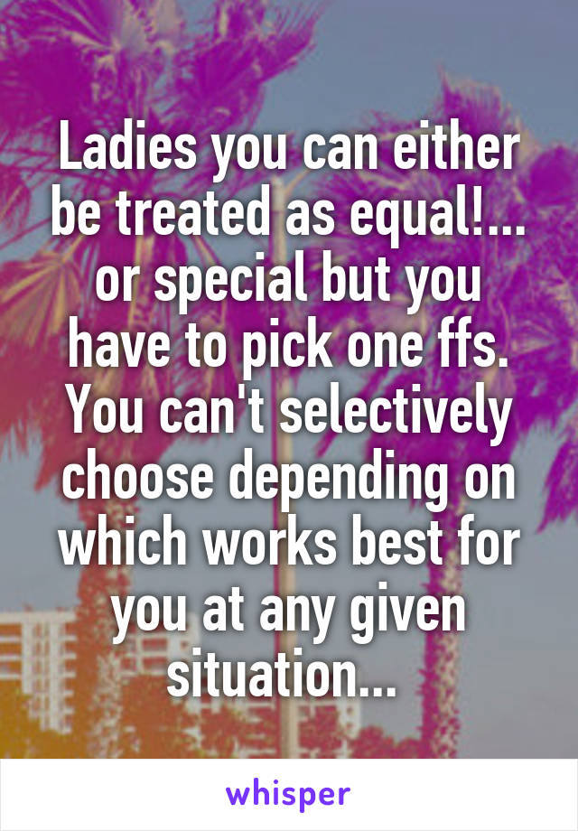 Ladies you can either be treated as equal!... or special but you have to pick one ffs. You can't selectively choose depending on which works best for you at any given situation... 