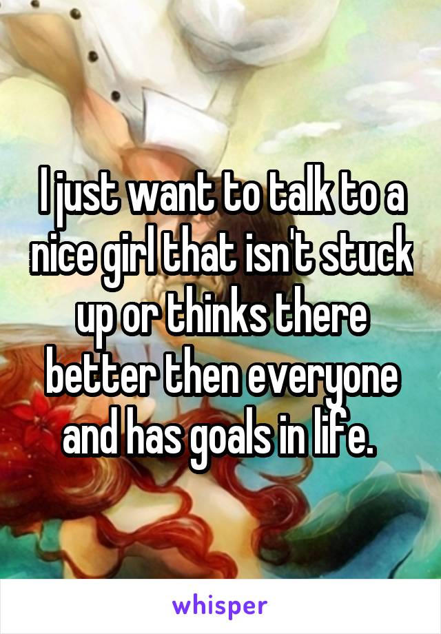 I just want to talk to a nice girl that isn't stuck up or thinks there better then everyone and has goals in life. 