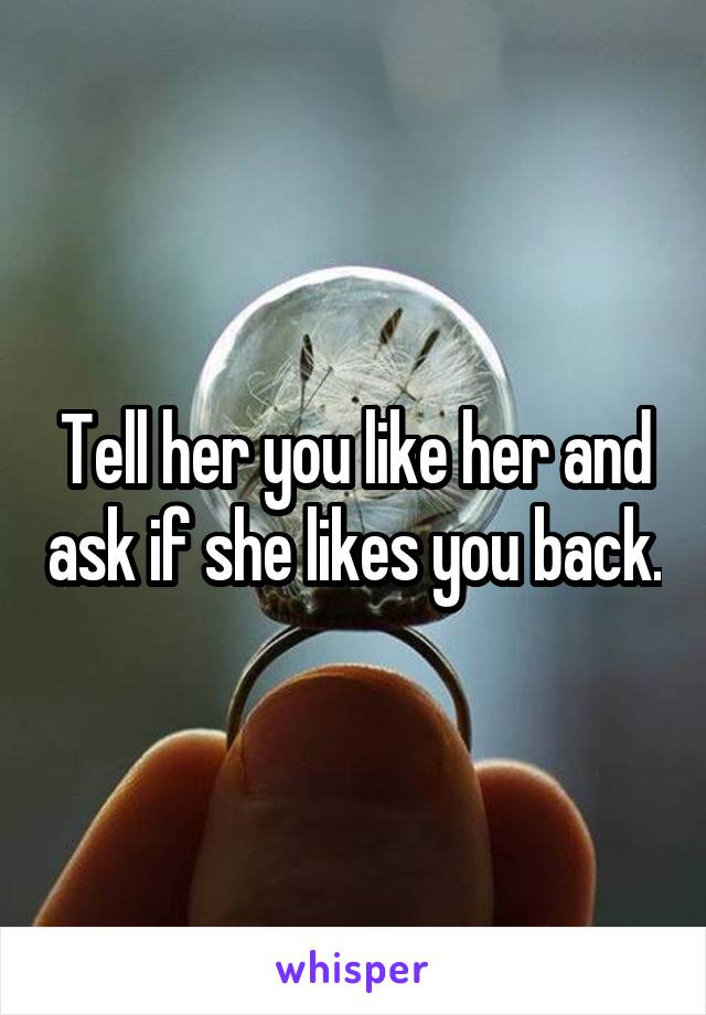 Tell her you like her and ask if she likes you back.