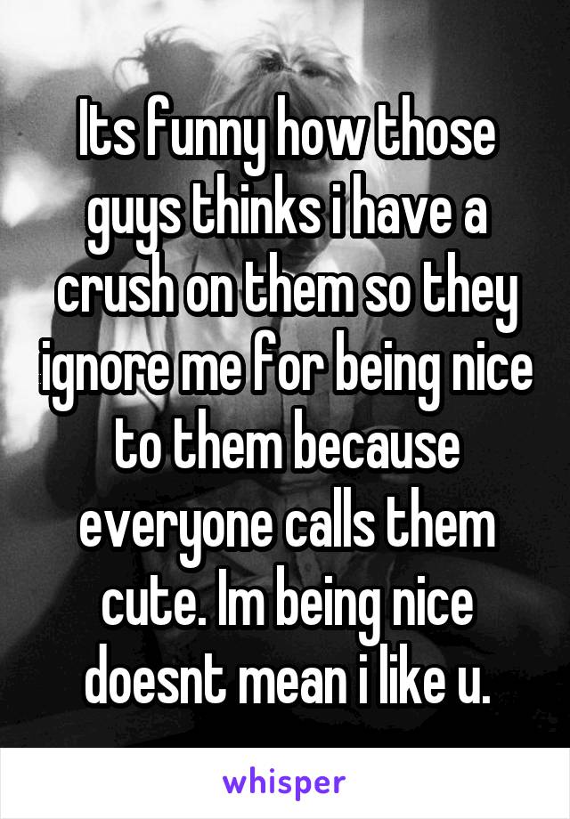 Its funny how those guys thinks i have a crush on them so they ignore me for being nice to them because everyone calls them cute. Im being nice doesnt mean i like u.