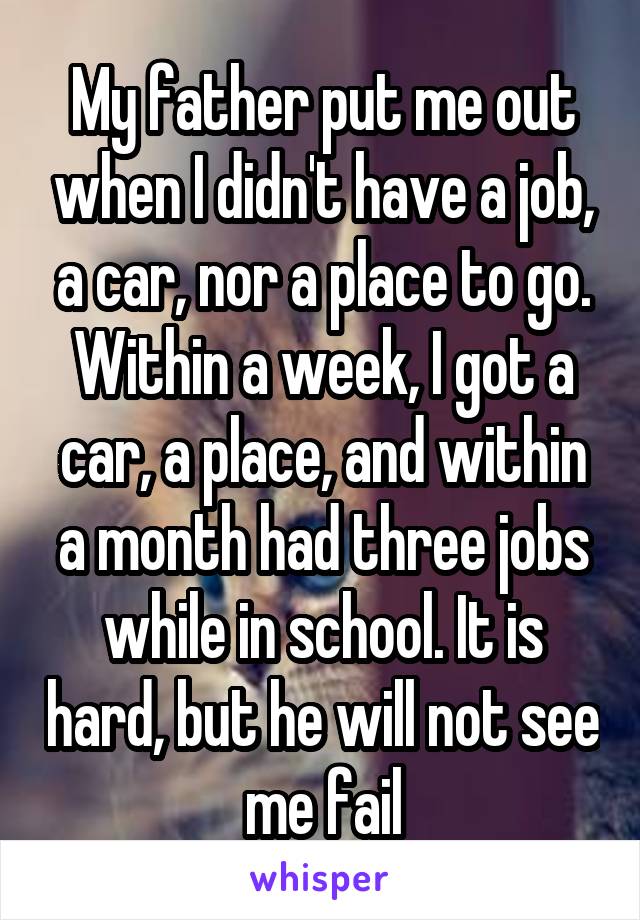 My father put me out when I didn't have a job, a car, nor a place to go. Within a week, I got a car, a place, and within a month had three jobs while in school. It is hard, but he will not see me fail