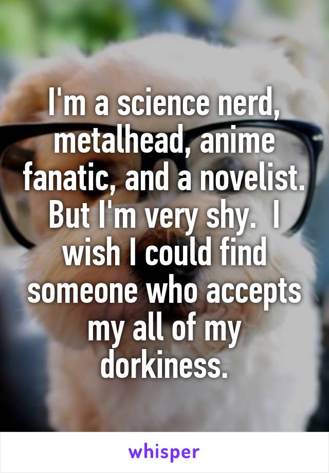 I'm a science nerd, metalhead, anime fanatic, and a novelist. But I'm very shy.  I wish I could find someone who accepts my all of my dorkiness.