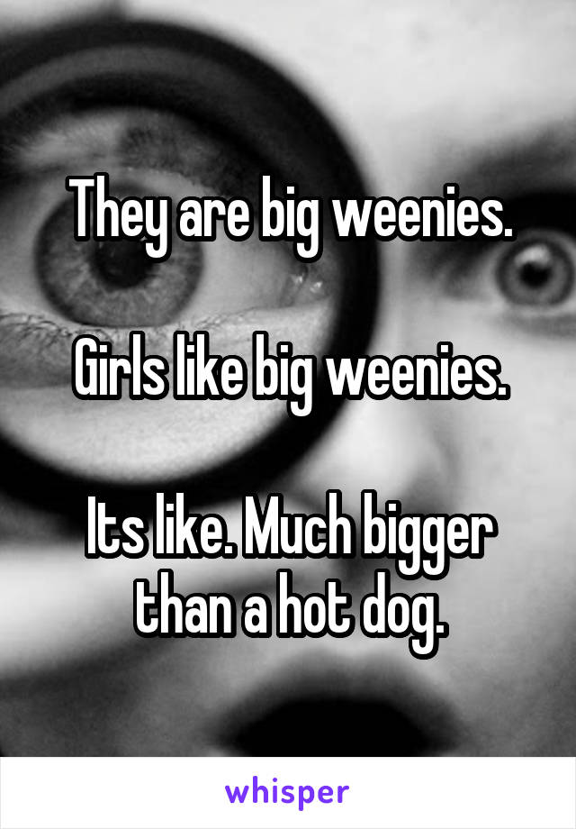 They are big weenies.

Girls like big weenies.

Its like. Much bigger than a hot dog.