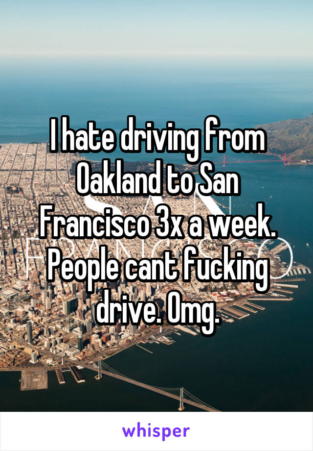 I hate driving from Oakland to San Francisco 3x a week. People cant fucking drive. Omg.