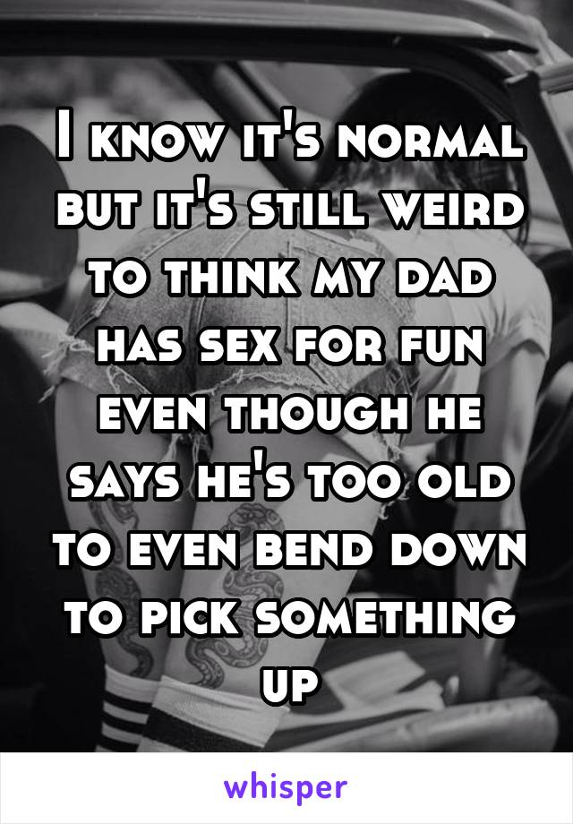 I know it's normal but it's still weird to think my dad has sex for fun even though he says he's too old to even bend down to pick something up