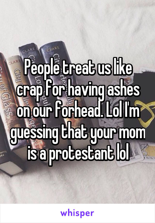 People treat us like crap for having ashes on our forhead. Lol I'm guessing that your mom is a protestant lol
