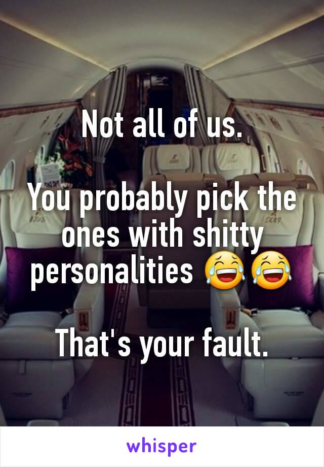 Not all of us.

You probably pick the ones with shitty personalities 😂😂

That's your fault.