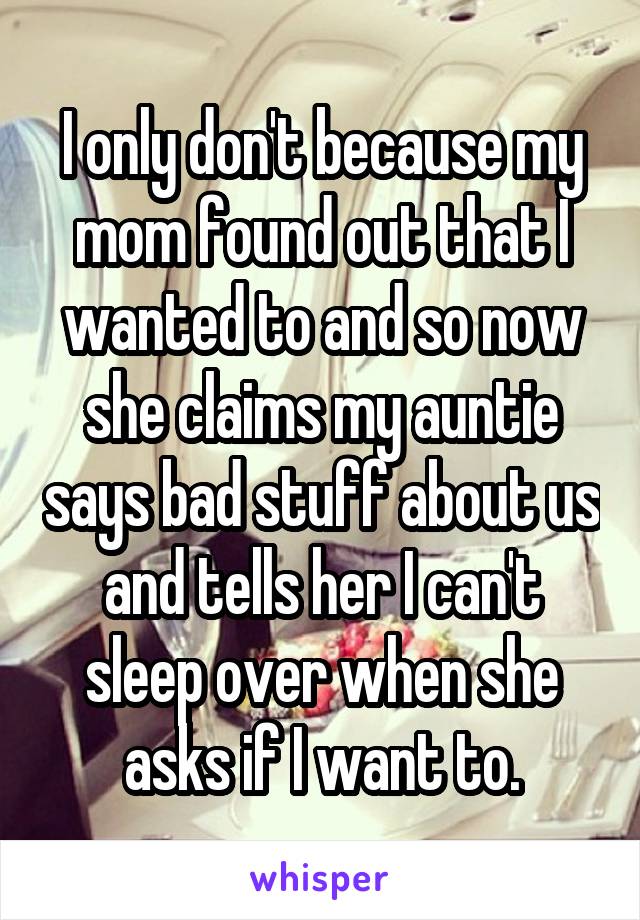 I only don't because my mom found out that I wanted to and so now she claims my auntie says bad stuff about us and tells her I can't sleep over when she asks if I want to.