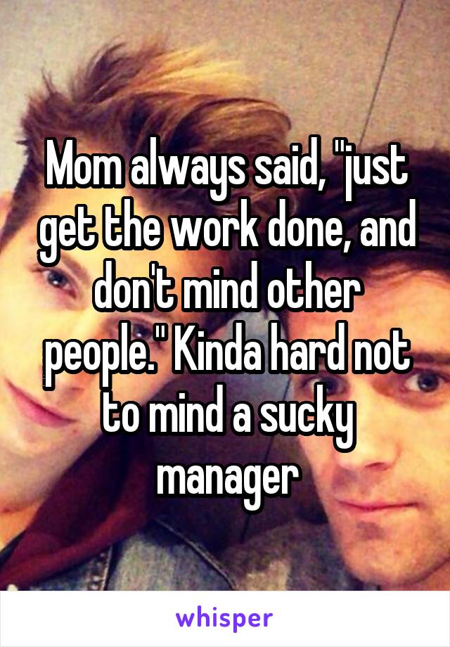 Mom always said, "just get the work done, and don't mind other people." Kinda hard not to mind a sucky manager