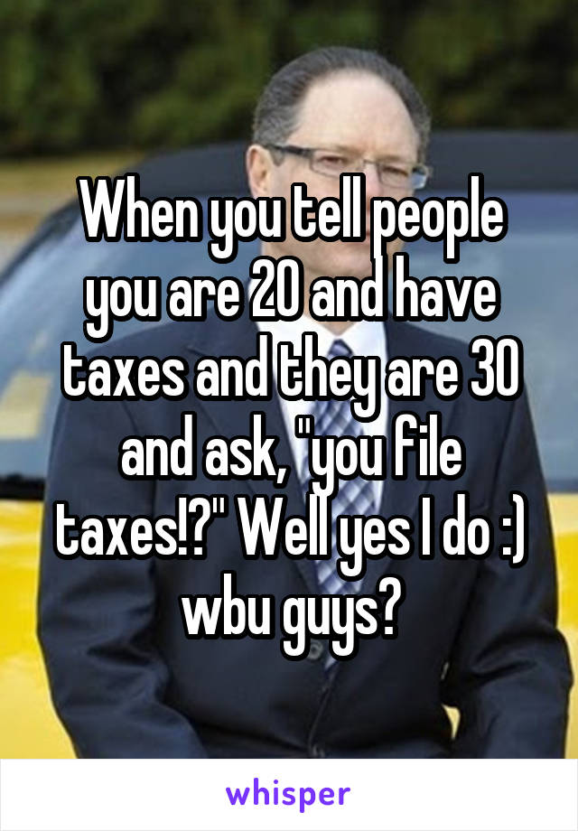 When you tell people you are 20 and have taxes and they are 30 and ask, "you file taxes!?" Well yes I do :) wbu guys?