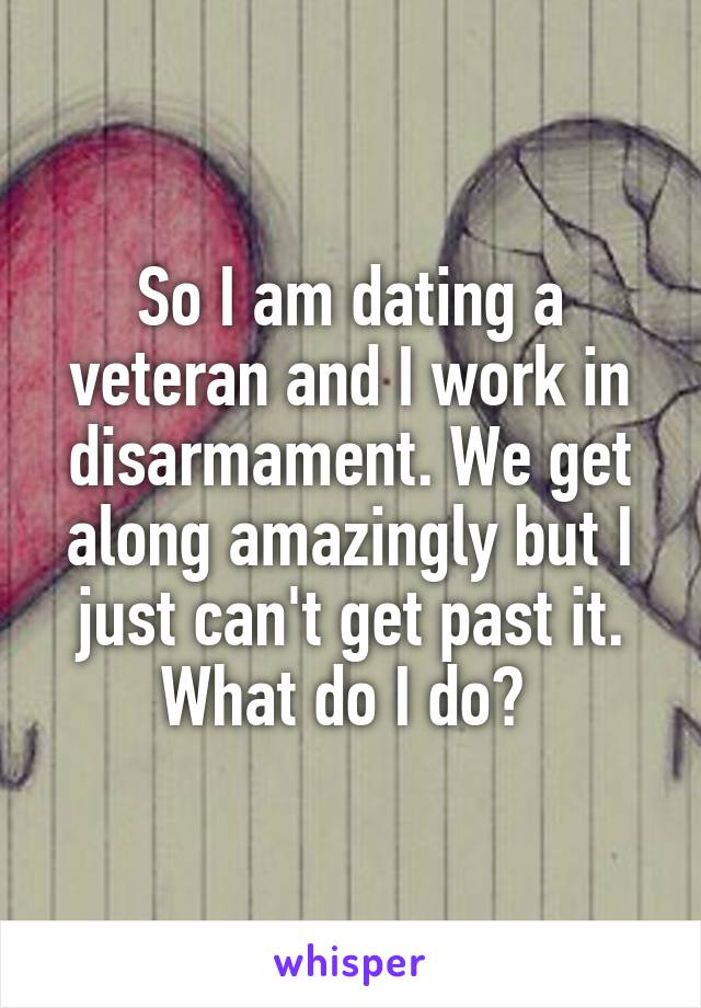 So I am dating a veteran and I work in disarmament. We get along amazingly but I just can't get past it. What do I do? 