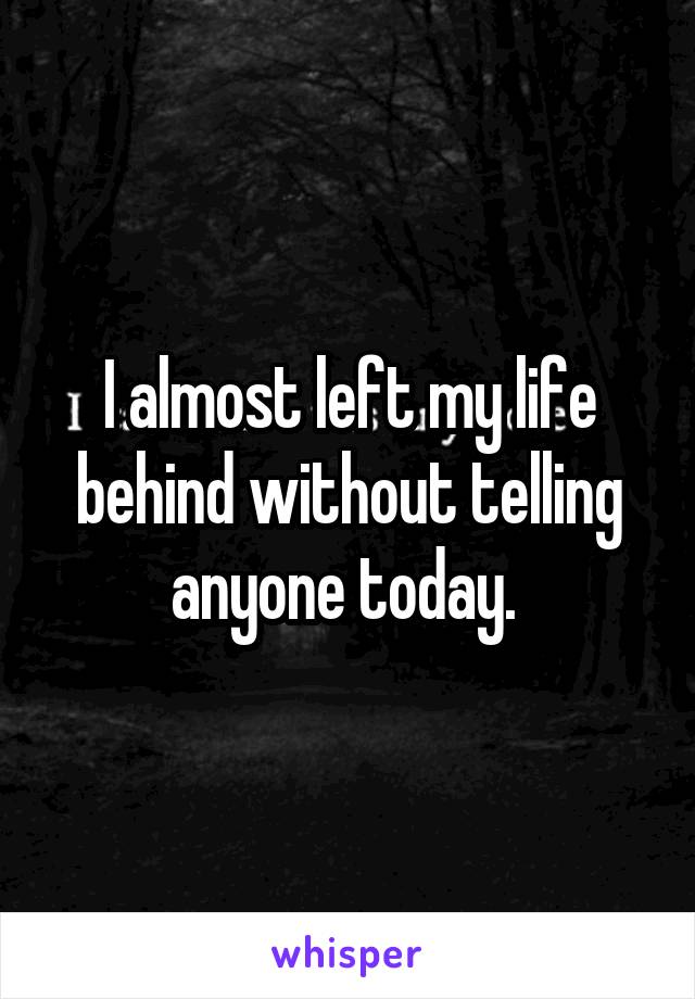 I almost left my life behind without telling anyone today. 