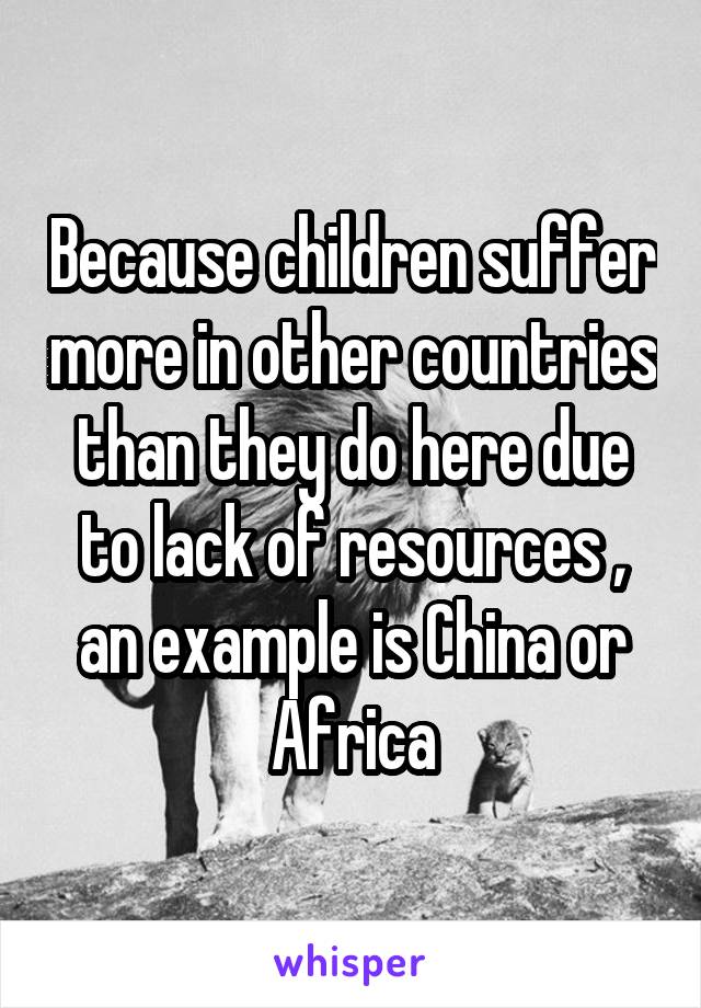 Because children suffer more in other countries than they do here due to lack of resources , an example is China or Africa