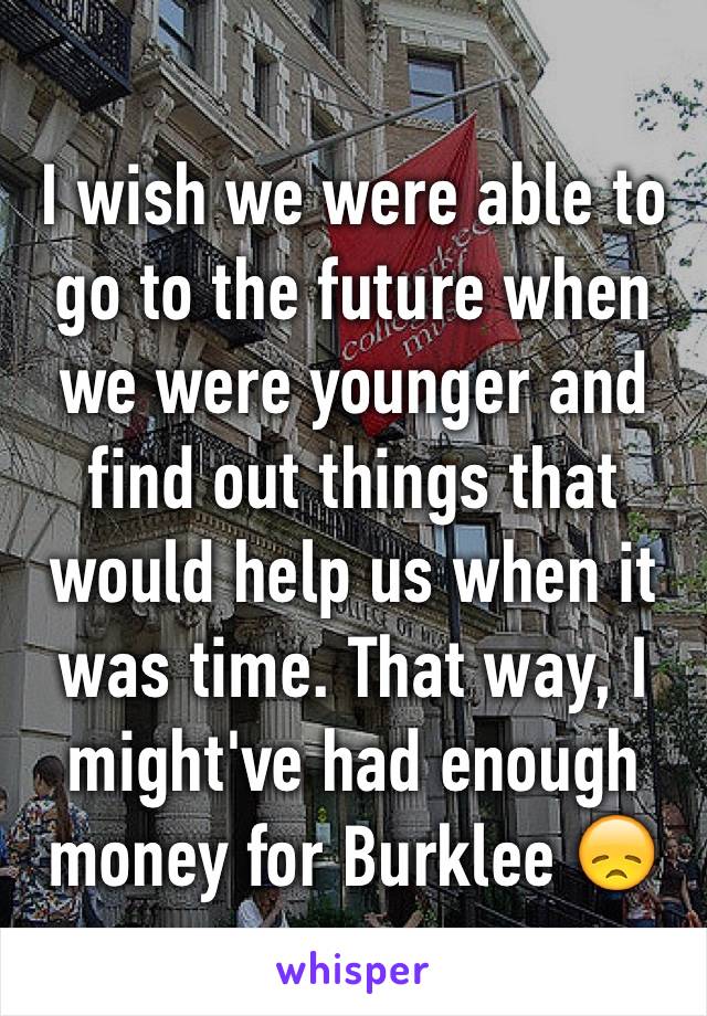 I wish we were able to go to the future when we were younger and find out things that would help us when it was time. That way, I might've had enough money for Burklee 😞