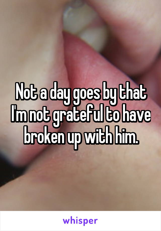 Not a day goes by that I'm not grateful to have broken up with him.