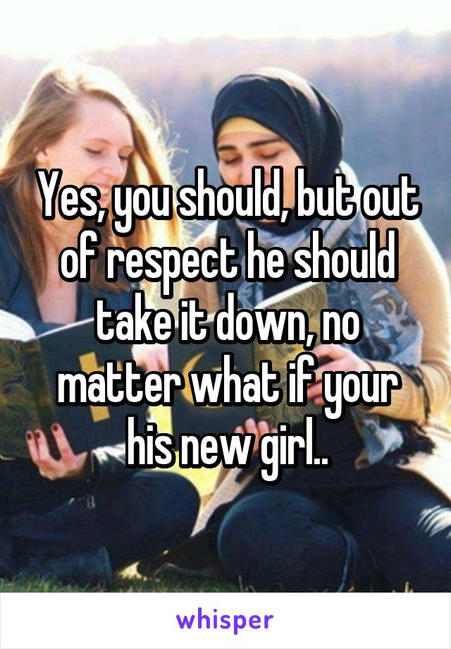Yes, you should, but out of respect he should take it down, no matter what if your his new girl..