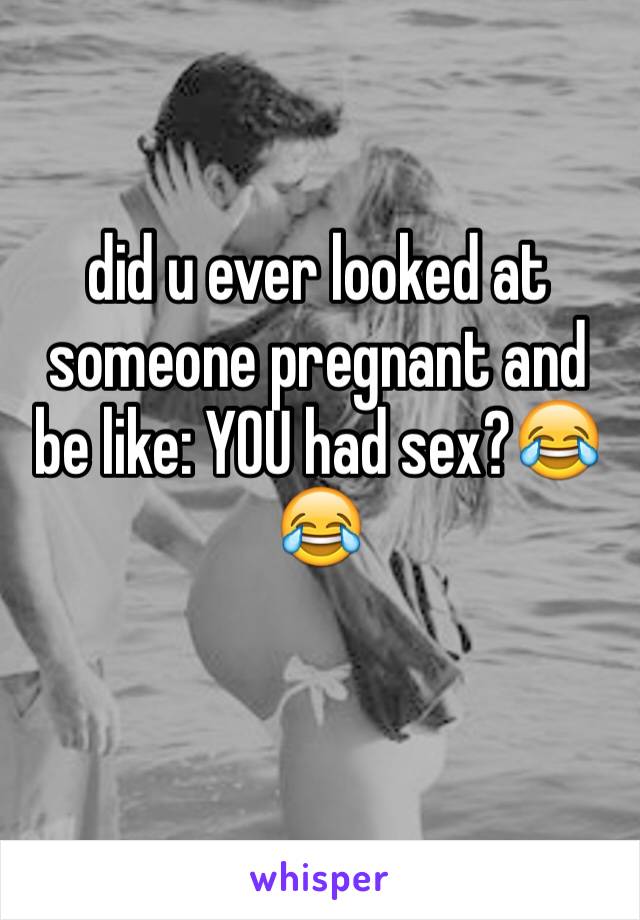 did u ever looked at someone pregnant and be like: YOU had sex?😂😂