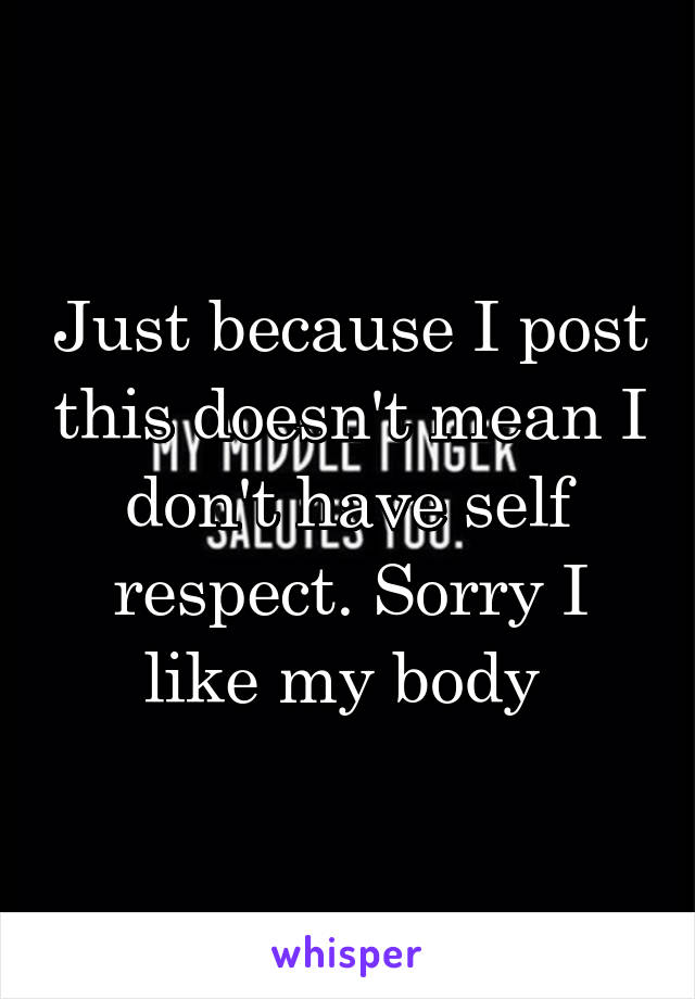 Just because I post this doesn't mean I don't have self respect. Sorry I like my body 