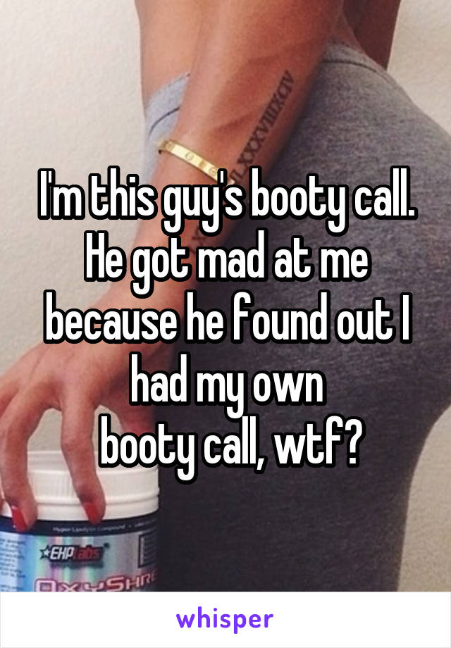 I'm this guy's booty call. He got mad at me because he found out I had my own
 booty call, wtf?