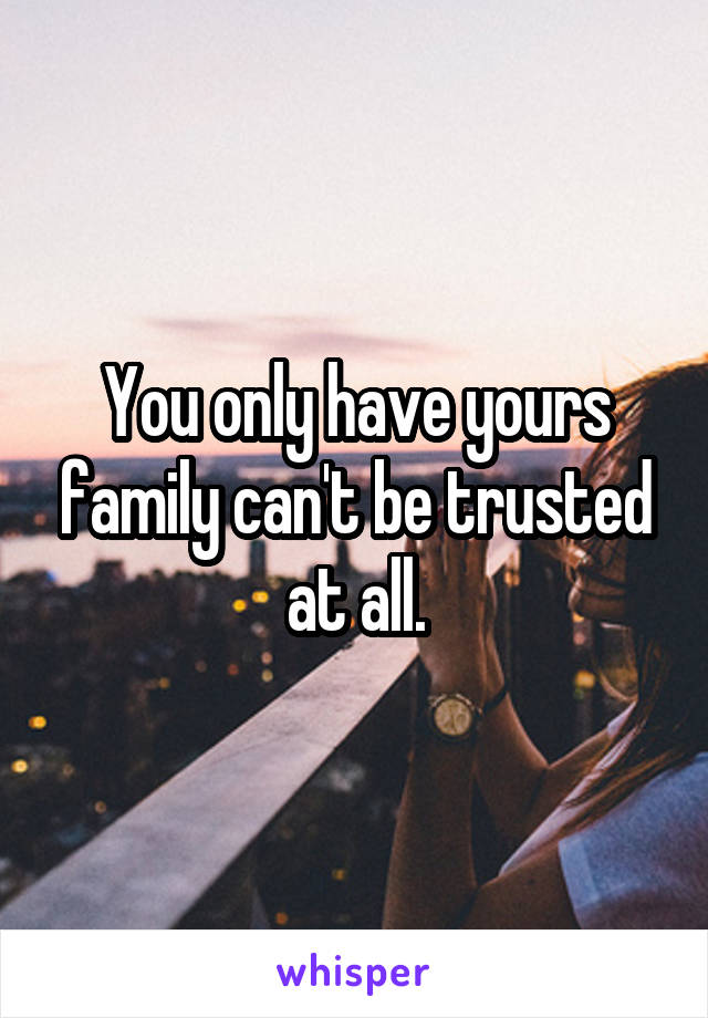 You only have yours family can't be trusted at all.
