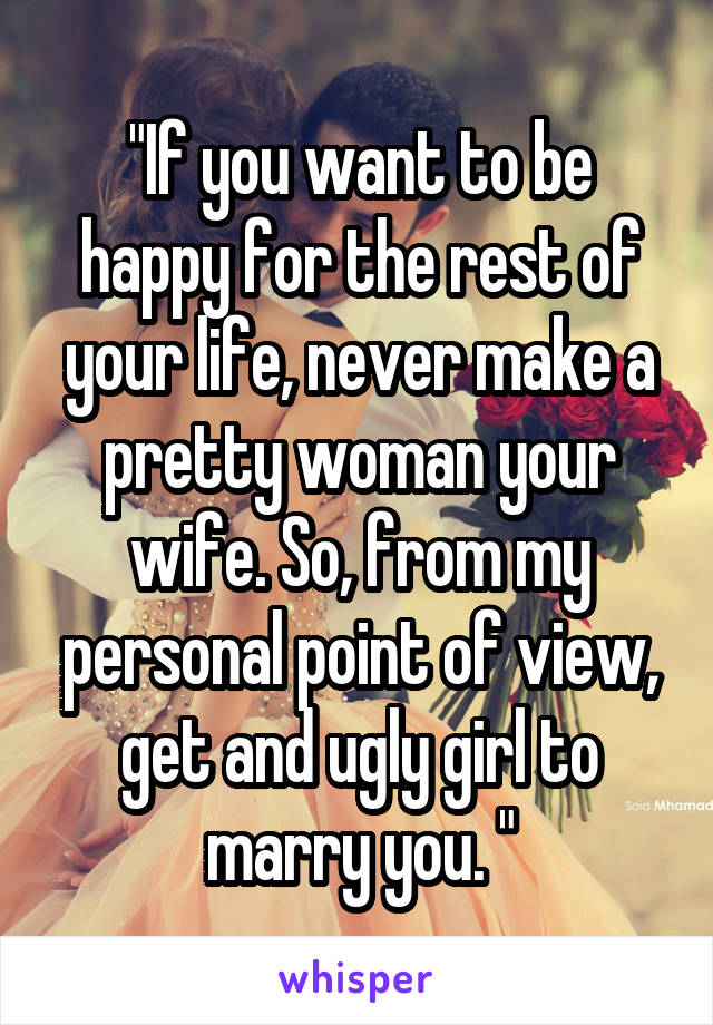 "If you want to be happy for the rest of your life, never make a pretty woman your wife. So, from my personal point of view, get and ugly girl to marry you. "