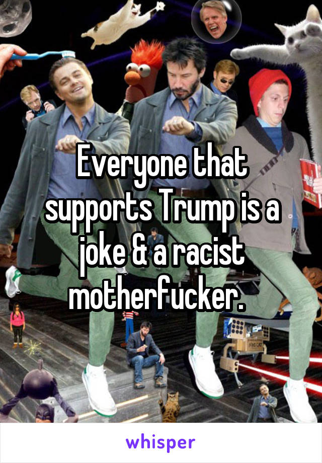 Everyone that supports Trump is a joke & a racist motherfucker.  