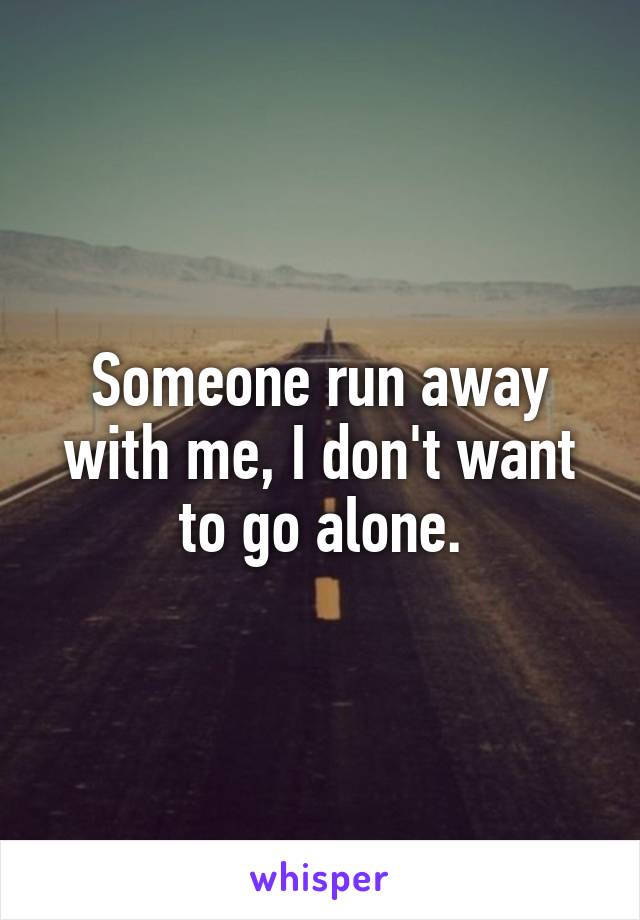 Someone run away with me, I don't want to go alone.