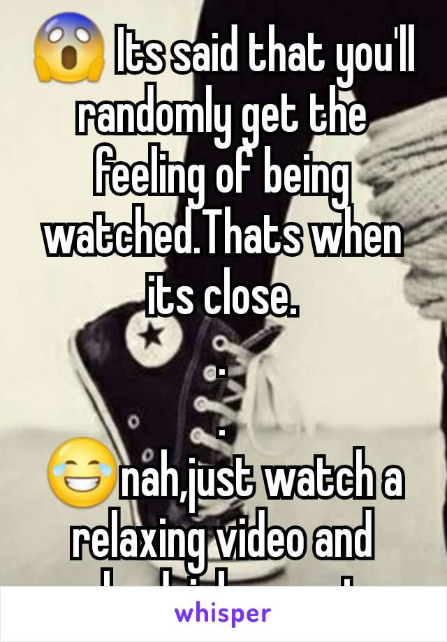 😱 Its said that you'll randomly get the feeling of being watched.Thats when its close.
.
.
😂nah,just watch a relaxing video and maybe drink some tea.