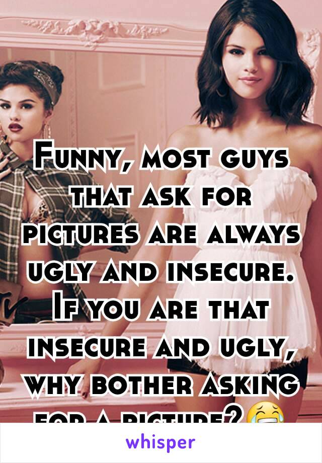 Funny, most guys that ask for pictures are always ugly and insecure. If you are that insecure and ugly, why bother asking for a picture?😂