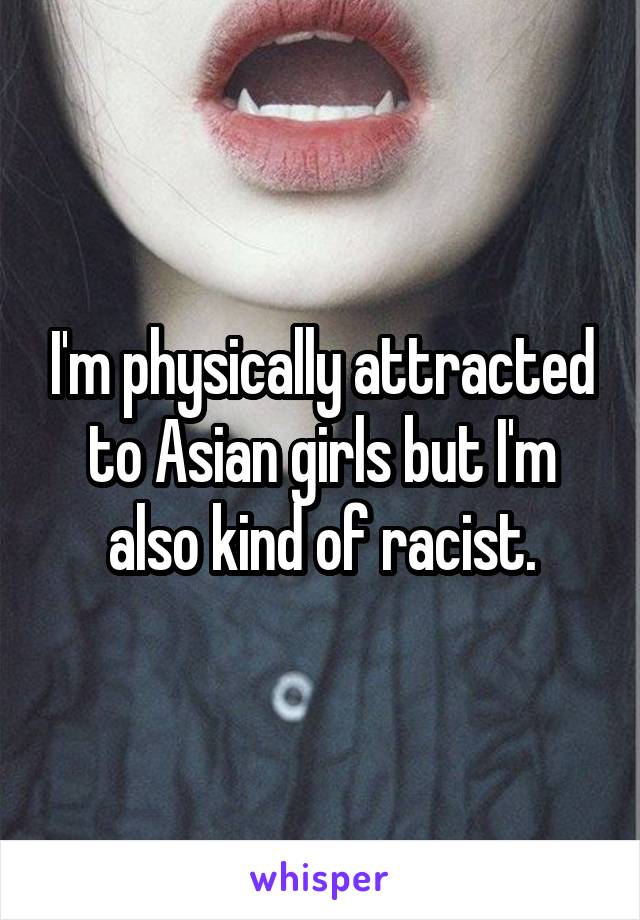 I'm physically attracted to Asian girls but I'm also kind of racist.