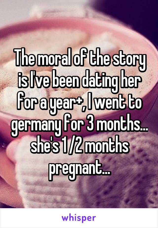 The moral of the story is I've been dating her for a year+, I went to germany for 3 months... she's 1 /2 months pregnant...