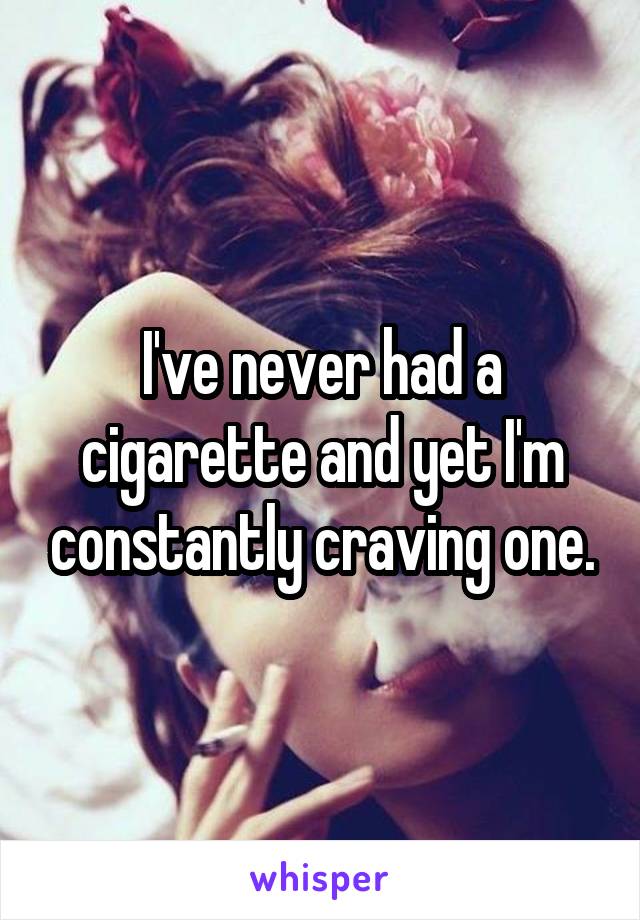 I've never had a cigarette and yet I'm constantly craving one.