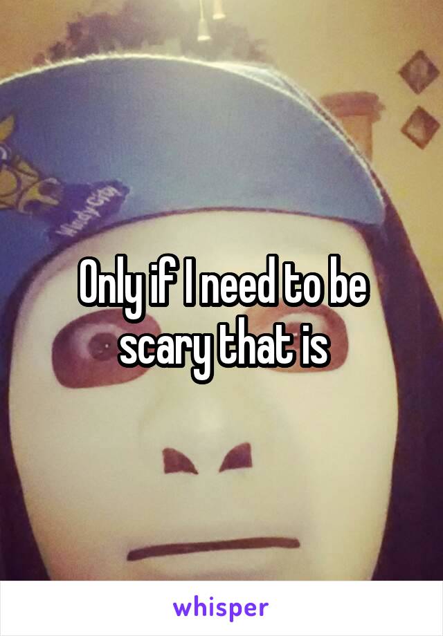 Only if I need to be scary that is