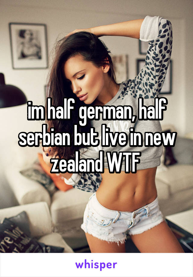 im half german, half serbian but live in new zealand WTF 