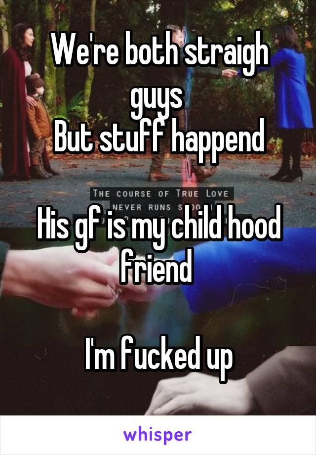 We're both straigh guys 
But stuff happend

His gf is my child hood friend 

I'm fucked up
