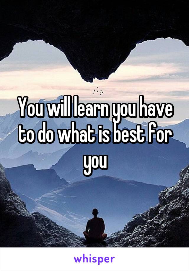 You will learn you have to do what is best for you