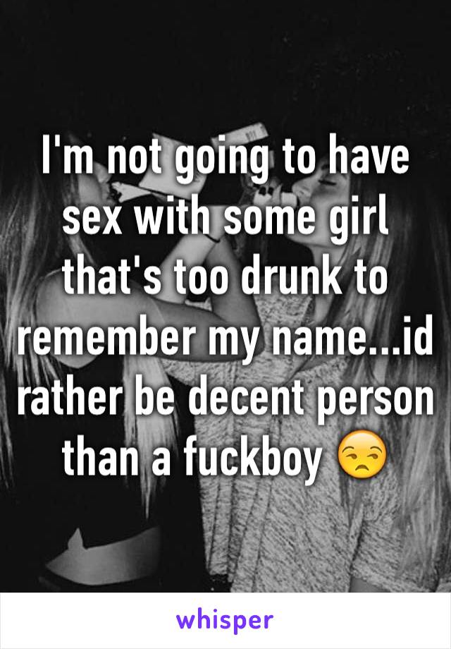 I'm not going to have sex with some girl that's too drunk to remember my name...id rather be decent person than a fuckboy 😒
