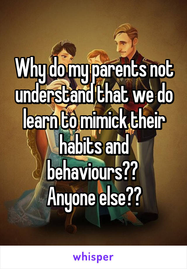 Why do my parents not understand that we do learn to mimick their habits and behaviours?? 
Anyone else??